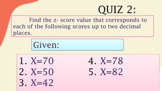 QUIZ 2:
Find the z- score value that corresponds to
each of the following scores up to two decimal
places.
Given:
1. X=70
2. X=50
3. X=42
4. X=78
5. X=82
 