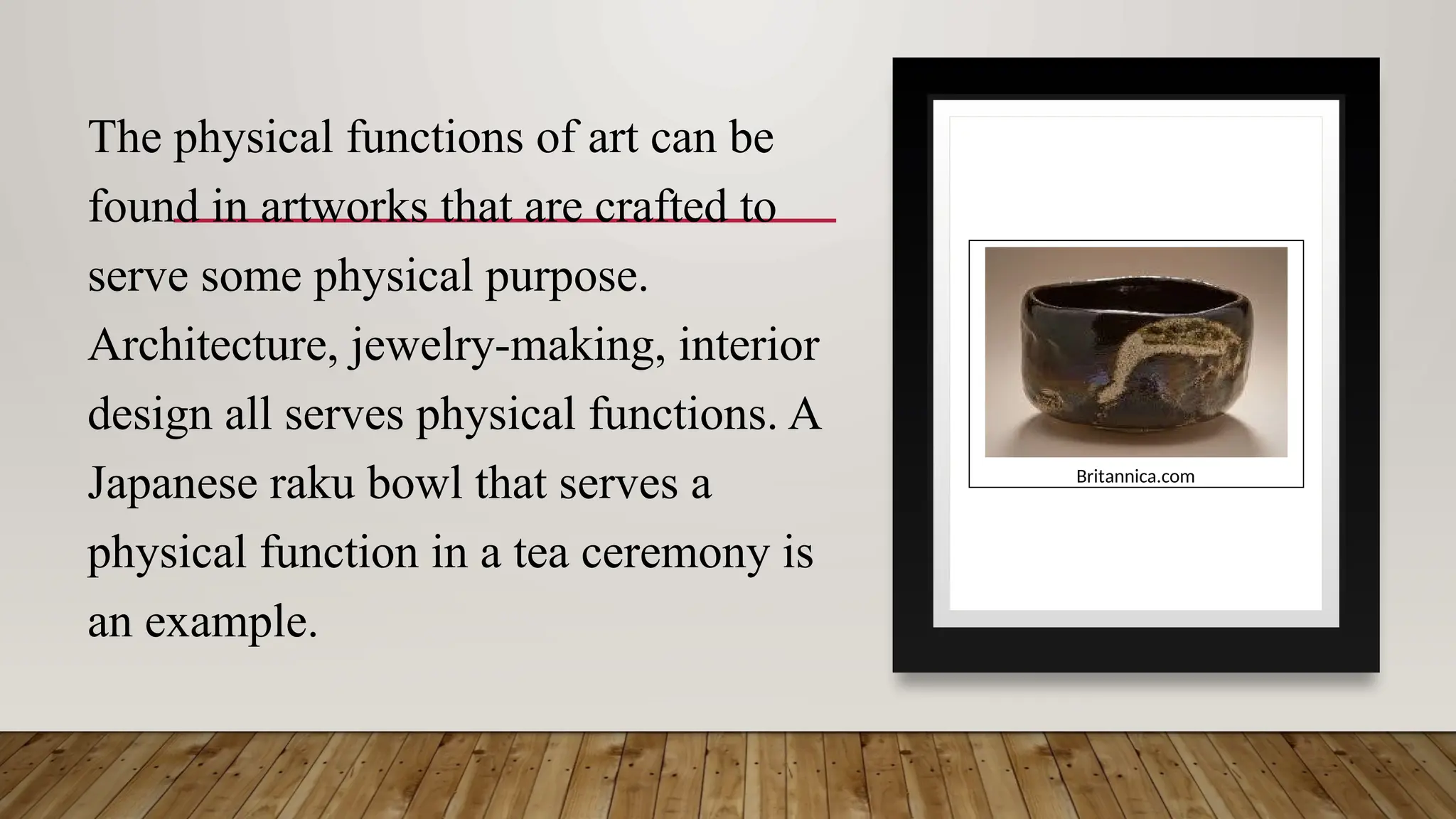 The physical functions of art can be
found in artworks that are crafted to
serve some physical purpose.
Architecture, jewelry-making, interior
design all serves physical functions. A
Japanese raku bowl that serves a
physical function in a tea ceremony is
an example.
Britannica.com
 