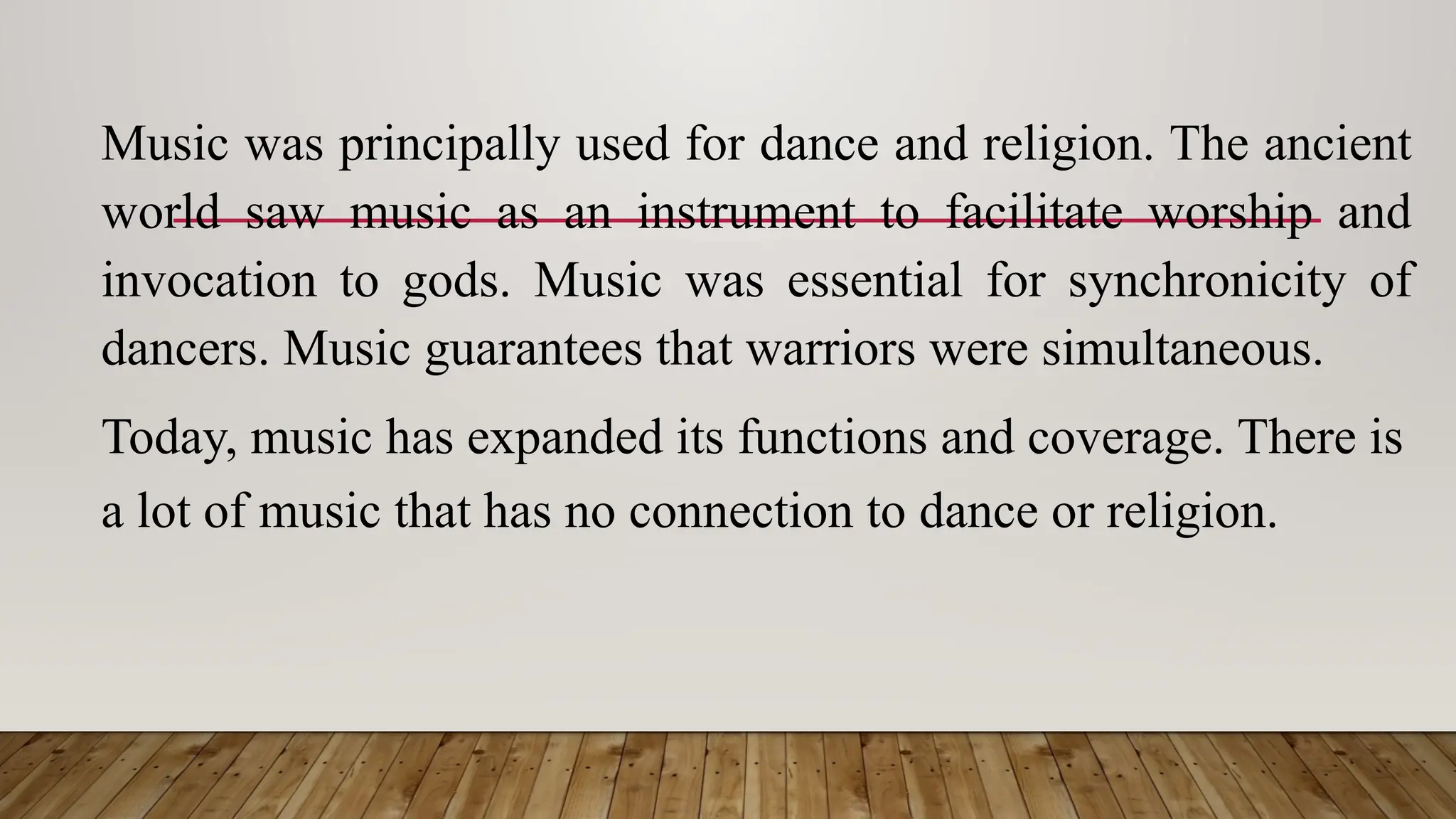 Music was principally used for dance and religion. The ancient
world saw music as an instrument to facilitate worship and
invocation to gods. Music was essential for synchronicity of
dancers. Music guarantees that warriors were simultaneous.
Today, music has expanded its functions and coverage. There is
a lot of music that has no connection to dance or religion.
 