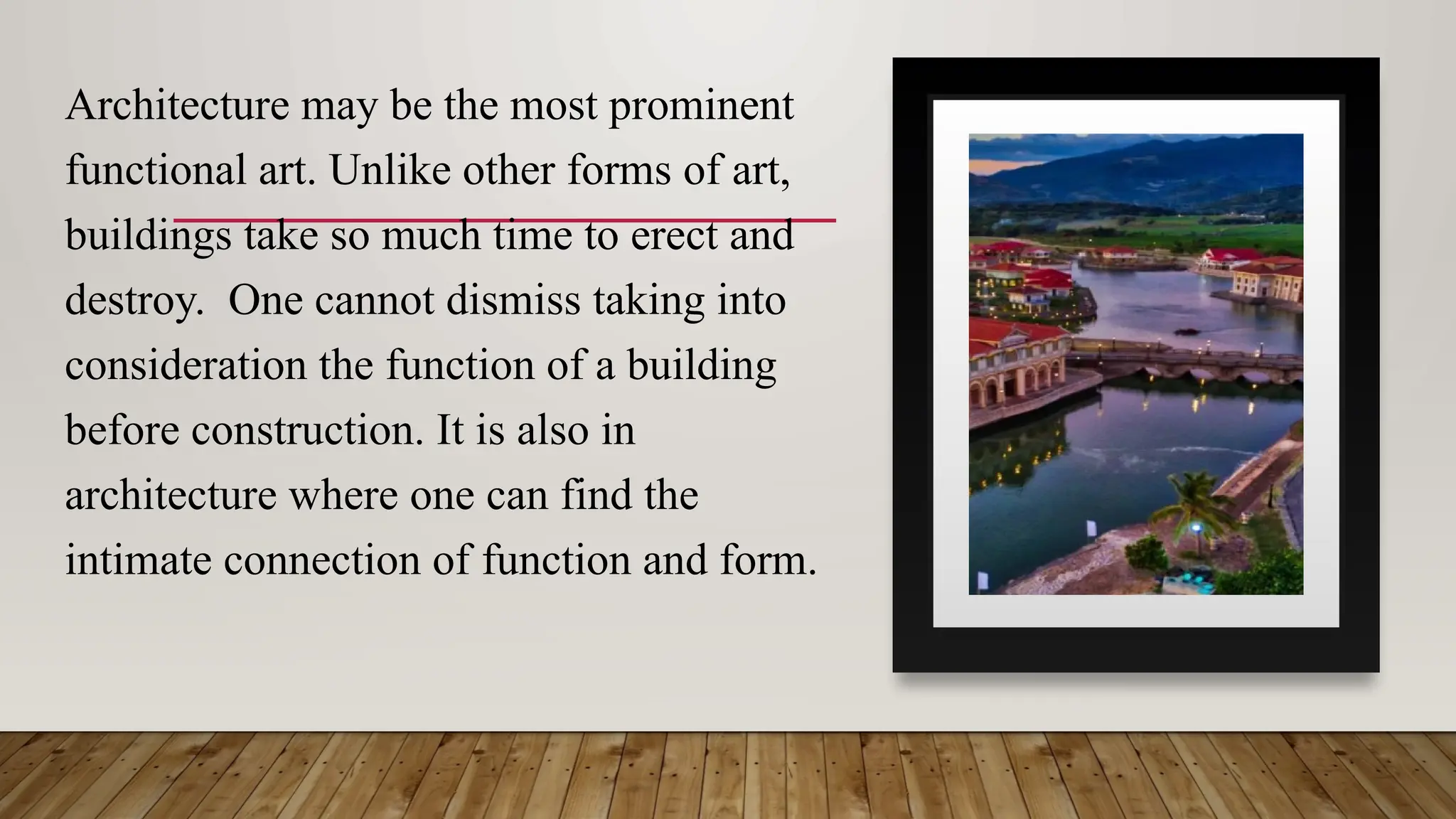 Architecture may be the most prominent
functional art. Unlike other forms of art,
buildings take so much time to erect and
destroy. One cannot dismiss taking into
consideration the function of a building
before construction. It is also in
architecture where one can find the
intimate connection of function and form.
 