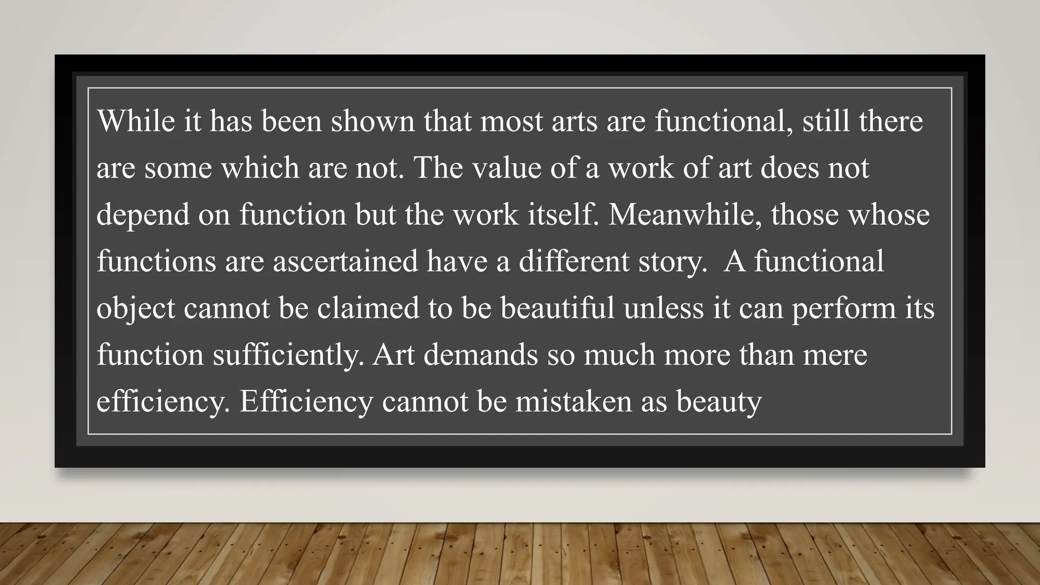 While it has been shown that most arts are functional, still there
are some which are not. The value of a work of art does not
depend on function but the work itself. Meanwhile, those whose
functions are ascertained have a different story. A functional
object cannot be claimed to be beautiful unless it can perform its
function sufficiently. Art demands so much more than mere
efficiency. Efficiency cannot be mistaken as beauty
 