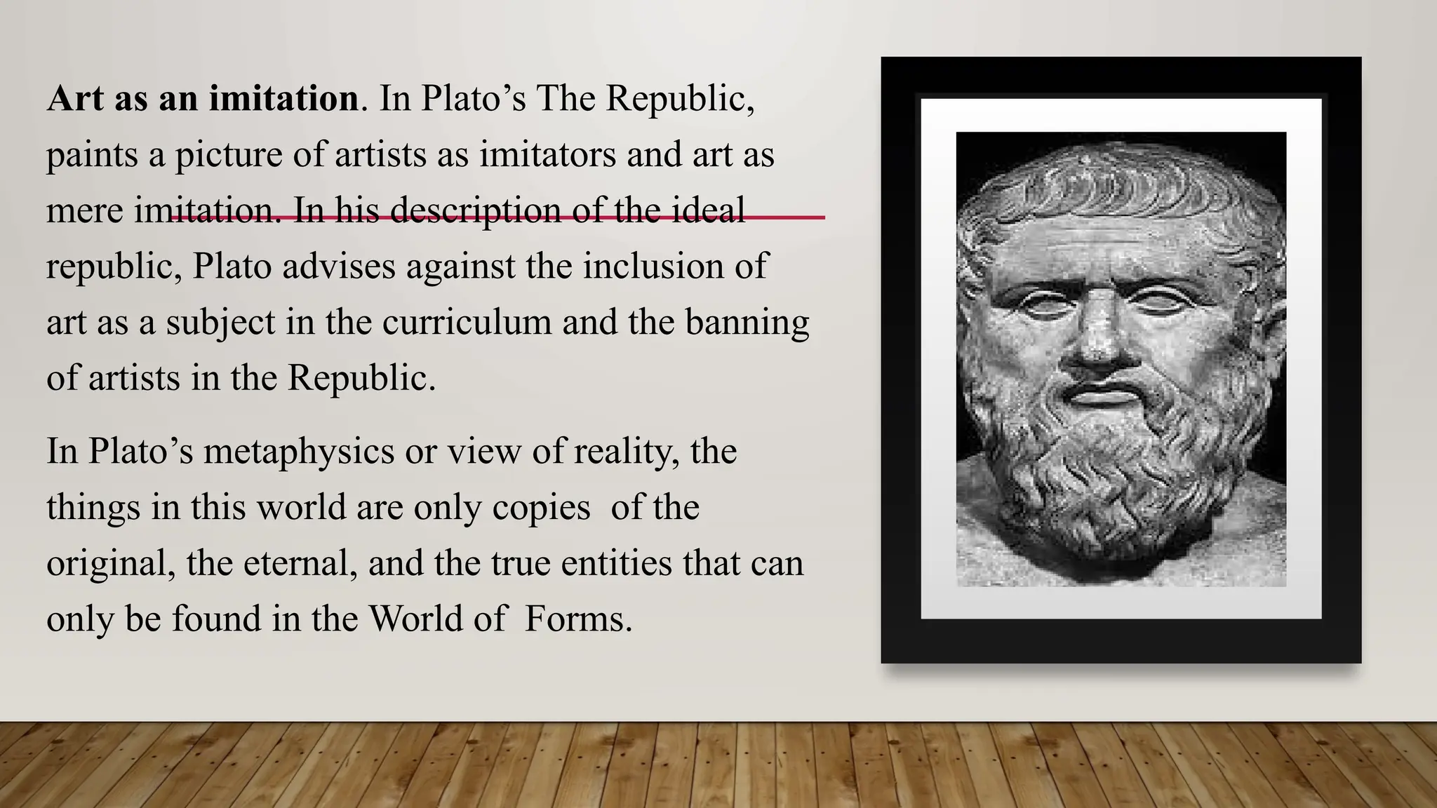 Art as an imitation. In Plato’s The Republic,
paints a picture of artists as imitators and art as
mere imitation. In his description of the ideal
republic, Plato advises against the inclusion of
art as a subject in the curriculum and the banning
of artists in the Republic.
In Plato’s metaphysics or view of reality, the
things in this world are only copies of the
original, the eternal, and the true entities that can
only be found in the World of Forms.
 