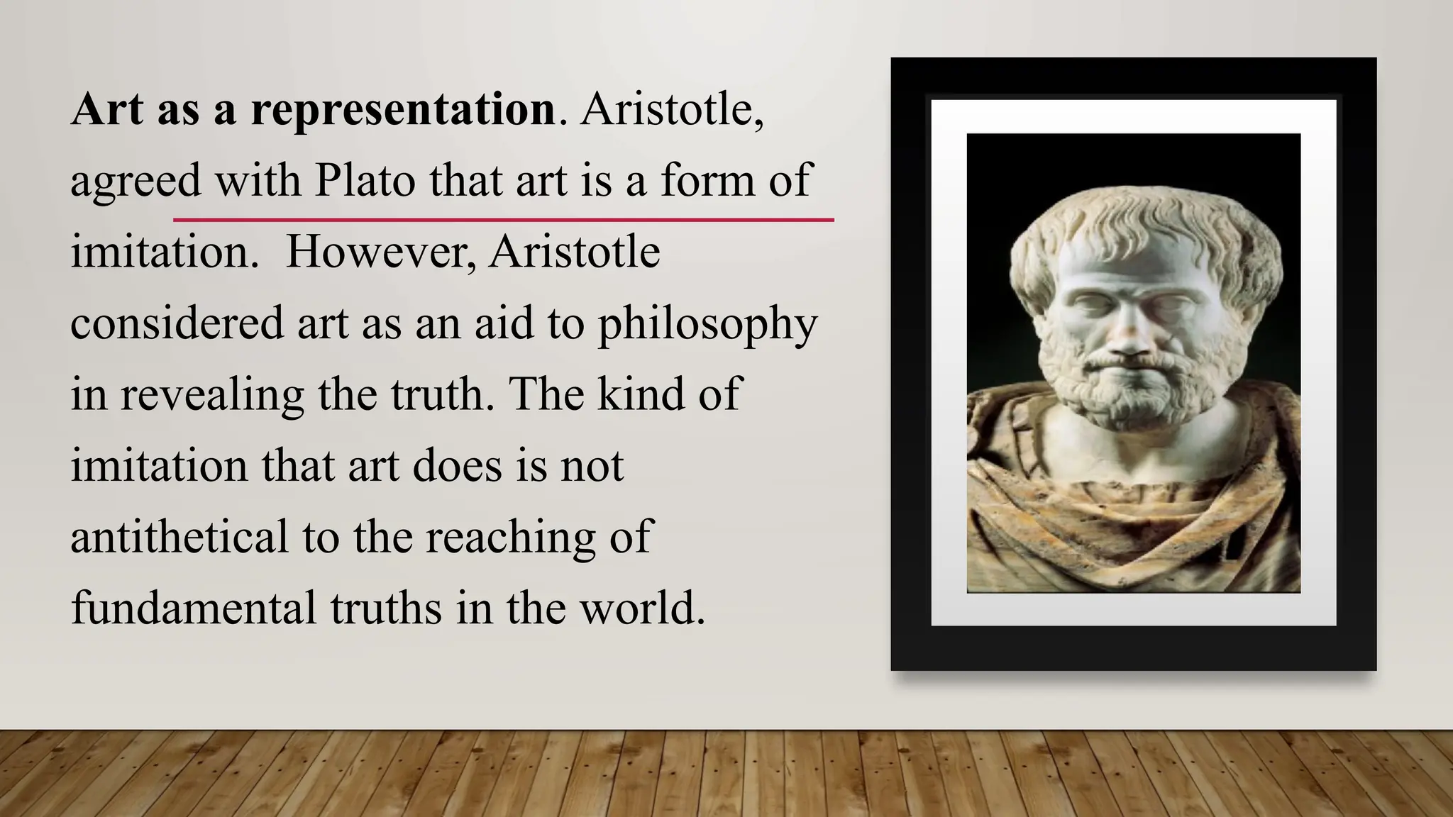 Art as a representation. Aristotle,
agreed with Plato that art is a form of
imitation. However, Aristotle
considered art as an aid to philosophy
in revealing the truth. The kind of
imitation that art does is not
antithetical to the reaching of
fundamental truths in the world.
 