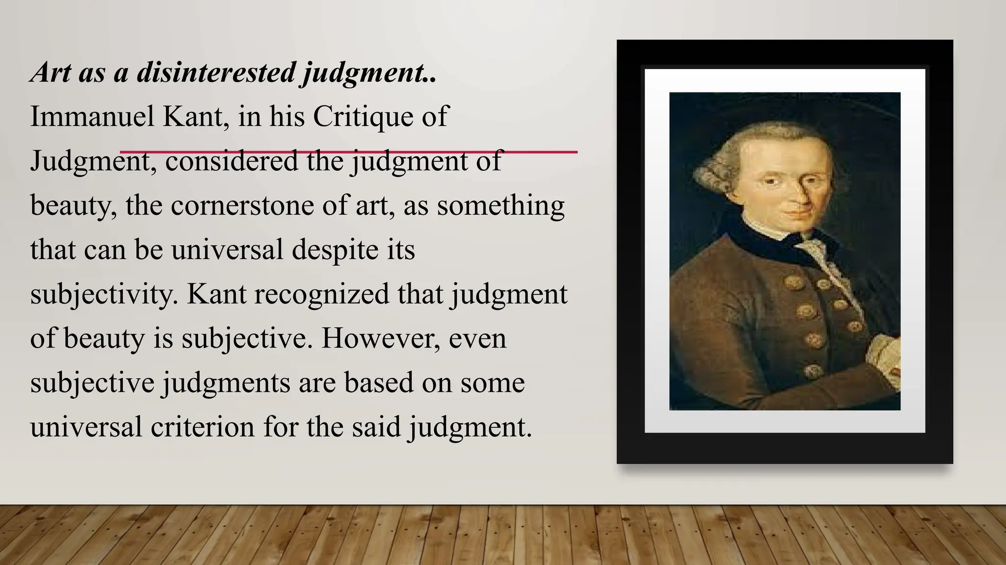 Art as a disinterested judgment..
Immanuel Kant, in his Critique of
Judgment, considered the judgment of
beauty, the cornerstone of art, as something
that can be universal despite its
subjectivity. Kant recognized that judgment
of beauty is subjective. However, even
subjective judgments are based on some
universal criterion for the said judgment.
 