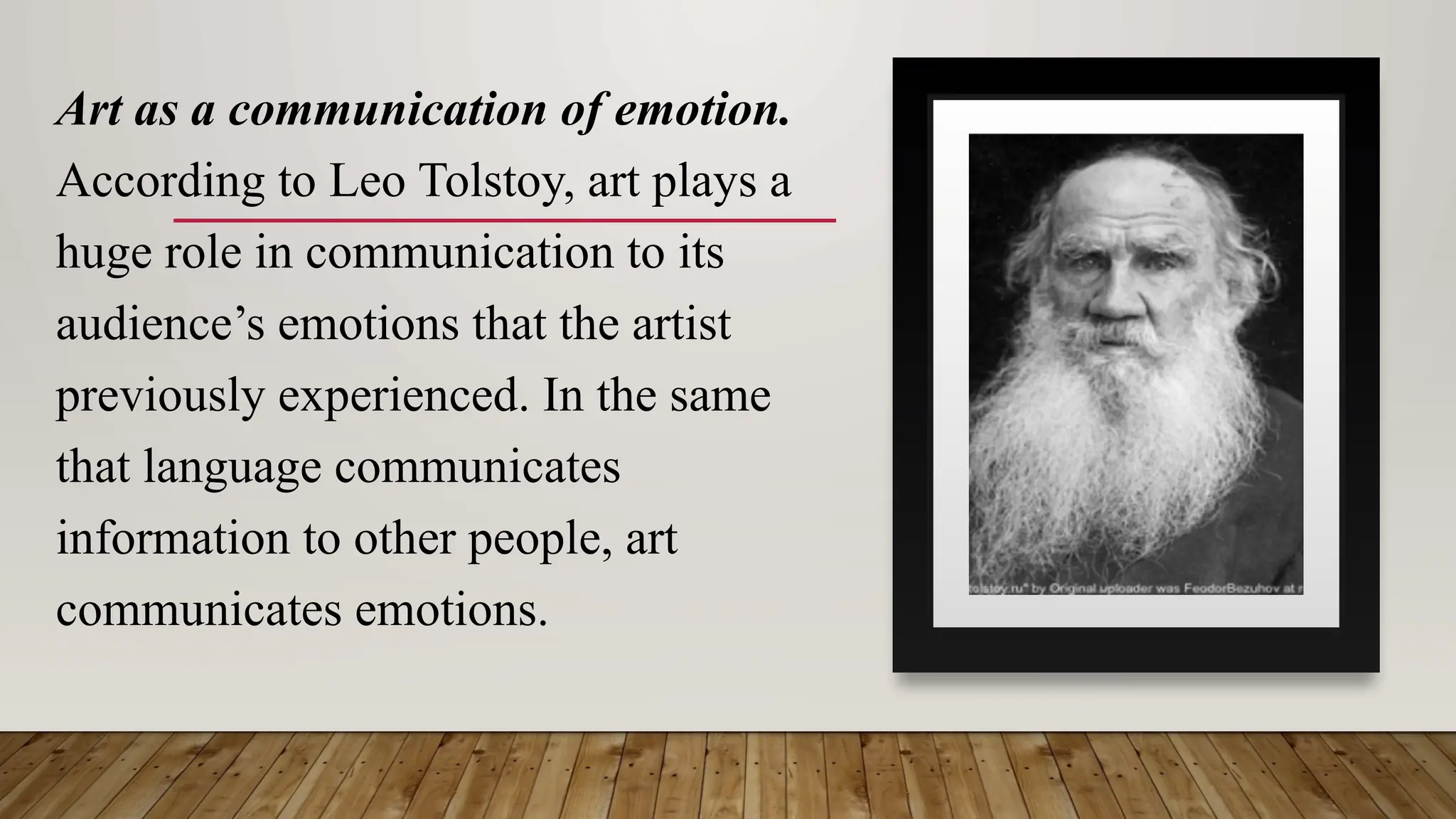 Art as a communication of emotion.
According to Leo Tolstoy, art plays a
huge role in communication to its
audience’s emotions that the artist
previously experienced. In the same
that language communicates
information to other people, art
communicates emotions.
 