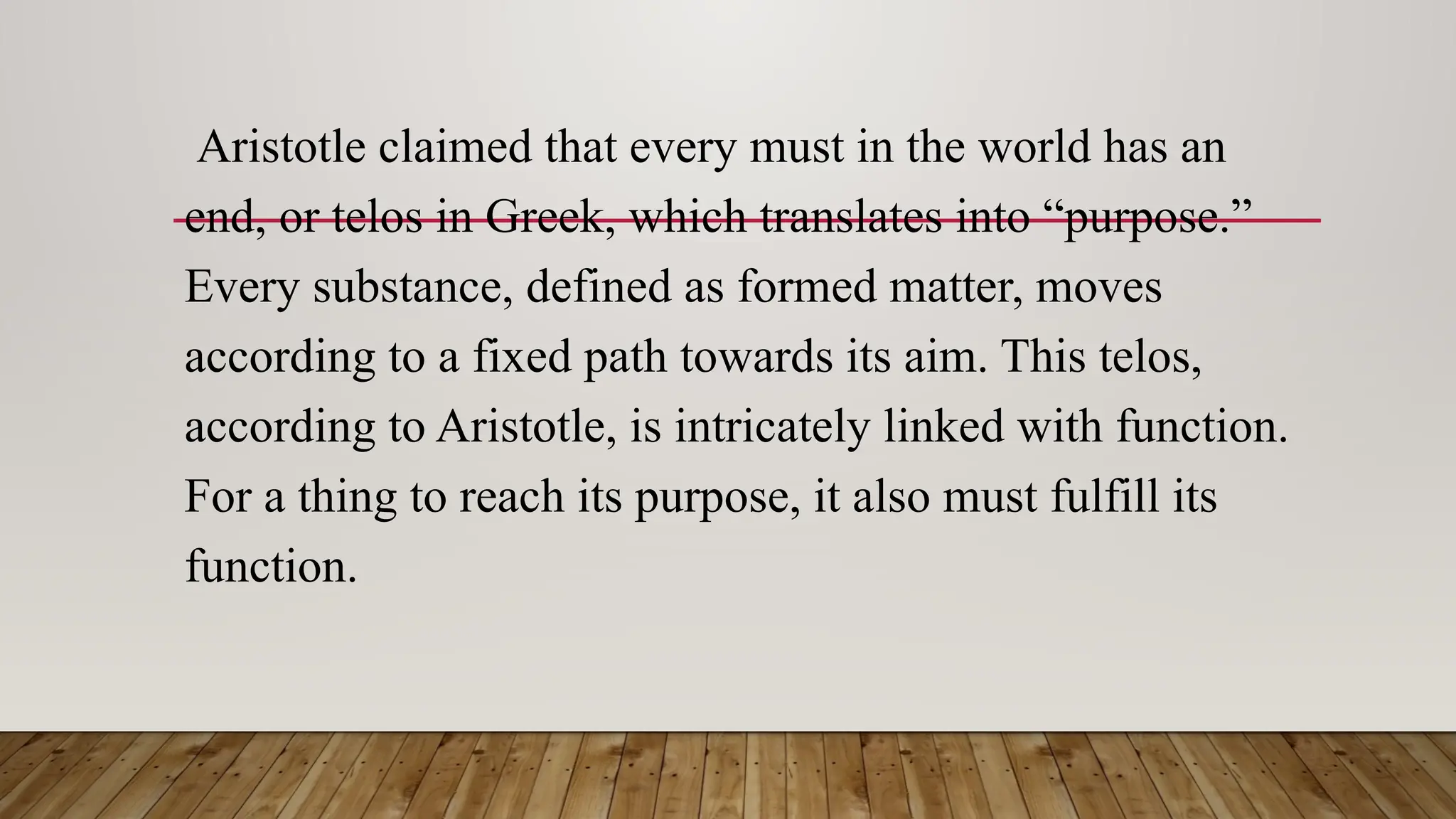 Aristotle claimed that every must in the world has an
end, or telos in Greek, which translates into “purpose.”
Every substance, defined as formed matter, moves
according to a fixed path towards its aim. This telos,
according to Aristotle, is intricately linked with function.
For a thing to reach its purpose, it also must fulfill its
function.
 