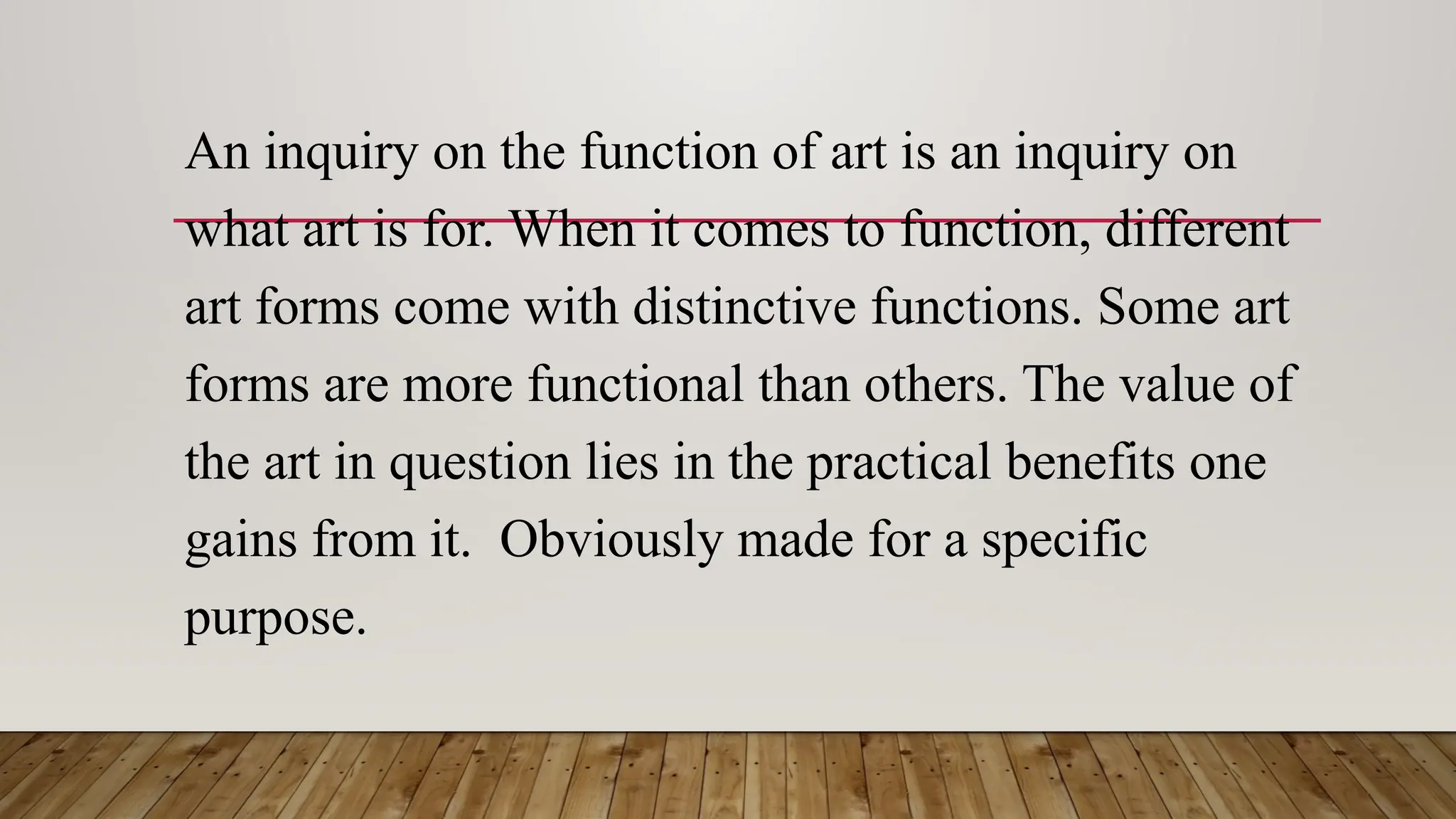 An inquiry on the function of art is an inquiry on
what art is for. When it comes to function, different
art forms come with distinctive functions. Some art
forms are more functional than others. The value of
the art in question lies in the practical benefits one
gains from it. Obviously made for a specific
purpose.
 