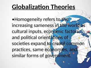Globalization Theories
•Homogeneity refers to the
increasing sameness in the world as
cultural inputs, economic factors,
and political orientations of
societies expand to create common
practices, same economies, and
similar forms of government.
 