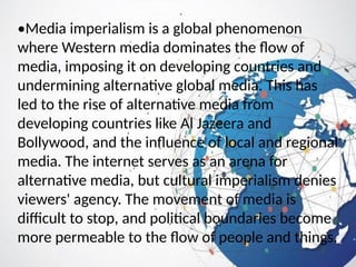 •Media imperialism is a global phenomenon
where Western media dominates the flow of
media, imposing it on developing countries and
undermining alternative global media. This has
led to the rise of alternative media from
developing countries like Al Jazeera and
Bollywood, and the influence of local and regional
media. The internet serves as an arena for
alternative media, but cultural imperialism denies
viewers' agency. The movement of media is
difficult to stop, and political boundaries become
more permeable to the flow of people and things.
 