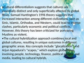 •Cultural differentialism suggests that cultures are
essentially distinct and only superficially affected by global
flows. Samuel Huntington's 1996 theory suggests that
increased interaction among different civilizations, such as
Sinic, Islamic, Orthodox, and Western, could lead to intense
clashes, particularly economic and political conflicts.
However, this theory has been criticized for portraying
Muslims as violent.
•The cultural hybridization approach combines local and
global cultures, resulting in unique outcomes in different
geographic areas. Key concepts include "glocalization" and
Arjun Appadurai's "scapes," which explore global flows
involving people, technology, finance, political images, and
media, leading to cultural hybrids.
 