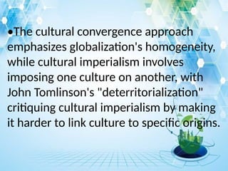 •The cultural convergence approach
emphasizes globalization's homogeneity,
while cultural imperialism involves
imposing one culture on another, with
John Tomlinson's "deterritorialization"
critiquing cultural imperialism by making
it harder to link culture to specific origins.
 