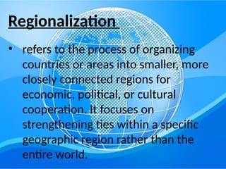 Regionalization
• refers to the process of organizing
countries or areas into smaller, more
closely connected regions for
economic, political, or cultural
cooperation. It focuses on
strengthening ties within a specific
geographic region rather than the
entire world.
 