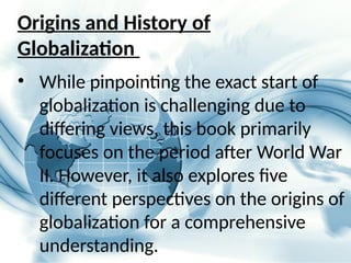 Origins and History of
Globalization
• While pinpointing the exact start of
globalization is challenging due to
differing views, this book primarily
focuses on the period after World War
II. However, it also explores five
different perspectives on the origins of
globalization for a comprehensive
understanding.
 