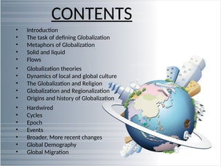 CONTENTS
• Introduction
• The task of defining Globalization
• Metaphors of Globalization
• Solid and liquid
• Flows
• Globalization theories
• Dynamics of local and global culture
• The Globalization and Religion
• Globalization and Regionalization
• Origins and history of Globalization
• Hardwired
• Cycles
• Epoch
• Events
• Broader, More recent changes
• Global Demography
• Global Migration
 