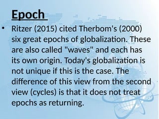 Epoch
• Ritzer (2015) cited Therbom's (2000)
six great epochs of globalization. These
are also called "waves" and each has
its own origin. Today's globalization is
not unique if this is the case. The
difference of this view from the second
view (cycles) is that it does not treat
epochs as returning.
 