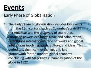 Early Phase of Globalization
• The early phase of globalization includes key events
from the 15th century, such as Columbus's arrival in
the Americas and the discovery of sea routes.
European powers expanded trade and colonization,
establishing international trade networks and global
interactions involving goods, culture, and ideas. This
period saw significant exchanges and laid
groundwork for the modern global economy,
concluding with Magellan's circumnavigation of the
globe in 1522.
Events
 