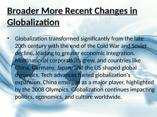 Broader More Recent Changes in
Globalization
• Globalization transformed significantly from the late
20th century with the end of the Cold War and Soviet
decline, leading to greater economic integration.
Multinational corporations grew, and countries like
China, Germany, Japan, and the US shaped global
dynamics. Tech advances fueled globalization's
expansion. China emerged as a major player, highlighted
by the 2008 Olympics. Globalization continues impacting
politics, economics, and culture worldwide.
 