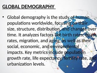 GLOBAL DEMOGRAPHY
• Global demography is the study of human
populations worldwide, focusing on their
size, structure, distribution, and changes over
time. It analyzes factors like birth rates, death
rates, migration, and aging, as well as their
social, economic, and environmental
impacts. Key metrics include population
growth rate, life expectancy, fertility rate, and
urbanization levels.
 