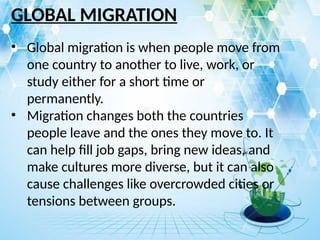 GLOBAL MIGRATION
• Global migration is when people move from
one country to another to live, work, or
study either for a short time or
permanently.
• Migration changes both the countries
people leave and the ones they move to. It
can help fill job gaps, bring new ideas, and
make cultures more diverse, but it can also
cause challenges like overcrowded cities or
tensions between groups.
 