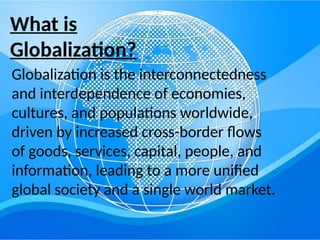 What is
Globalization?
Globalization is the interconnectedness
and interdependence of economies,
cultures, and populations worldwide,
driven by increased cross-border flows
of goods, services, capital, people, and
information, leading to a more unified
global society and a single world market.
 