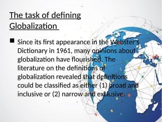 The task of defining
Globalization
 Since its first appearance in the Webster's
Dictionary in 1961, many opinions about
globalization have flourished. The
literature on the definitions of
globalization revealed that definitions
could be classified as either (1) broad and
inclusive or (2) narrow and exclusive.
 