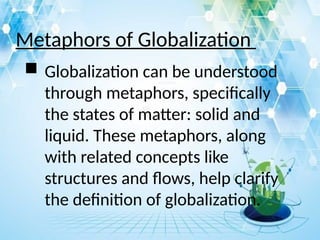 Metaphors of Globalization
 Globalization can be understood
through metaphors, specifically
the states of matter: solid and
liquid. These metaphors, along
with related concepts like
structures and flows, help clarify
the definition of globalization.
 