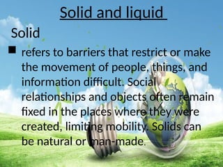 Solid and liquid
Solid
 refers to barriers that restrict or make
the movement of people, things, and
information difficult. Social
relationships and objects often remain
fixed in the places where they were
created, limiting mobility. Solids can
be natural or man-made.
 