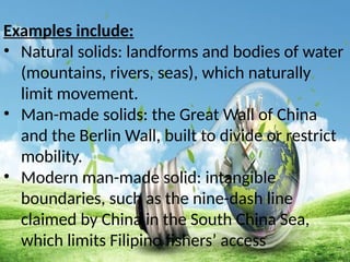 Examples include:
• Natural solids: landforms and bodies of water
(mountains, rivers, seas), which naturally
limit movement.
• Man-made solids: the Great Wall of China
and the Berlin Wall, built to divide or restrict
mobility.
• Modern man-made solid: intangible
boundaries, such as the nine-dash line
claimed by China in the South China Sea,
which limits Filipino fishers’ access
 