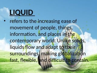 LIQUID
• refers to the increasing ease of
movement of people, things,
information, and places in the
contemporary world. Unlike solids,
liquids flow and adapt to their
surroundings, making globalization
fast, flexible, and difficult to contain.
 