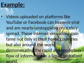 Example:
• Videos uploaded on platforms like
YouTube or Facebook can become viral
and are nearly unstoppable once they
spread. These internet sensations gain
fame not only in their home countries
but also around the world,
demonstrating the rapid and borderless
flow of information in a liquid globalized
world.
 