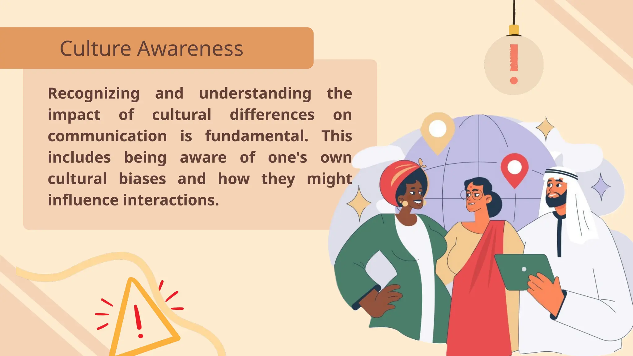 Culture Awareness
Recognizing and understanding the
impact of cultural differences on
communication is fundamental. This
includes being aware of one's own
cultural biases and how they might
influence interactions.
 