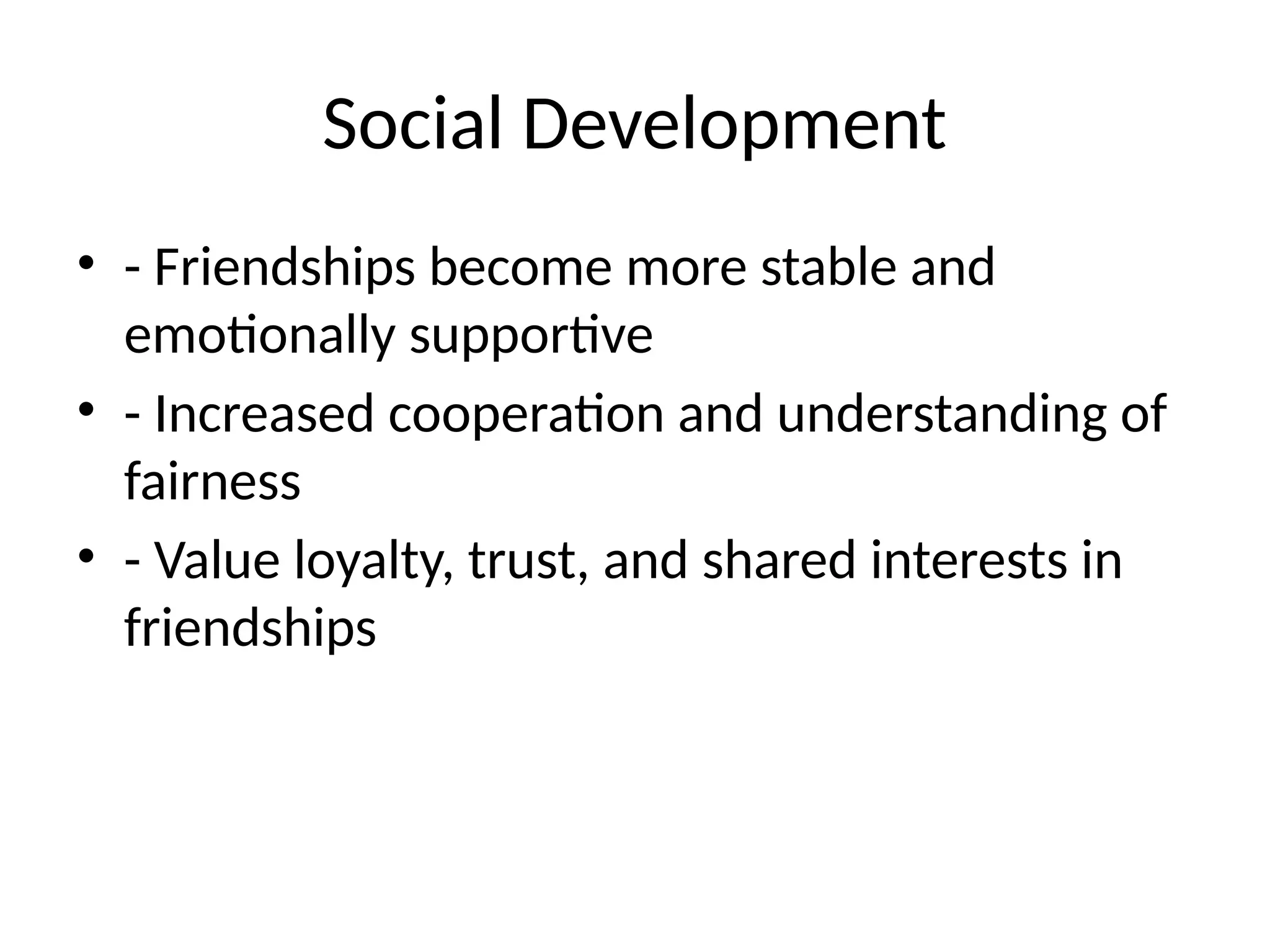 Social Development
• - Friendships become more stable and
emotionally supportive
• - Increased cooperation and understanding of
fairness
• - Value loyalty, trust, and shared interests in
friendships
 