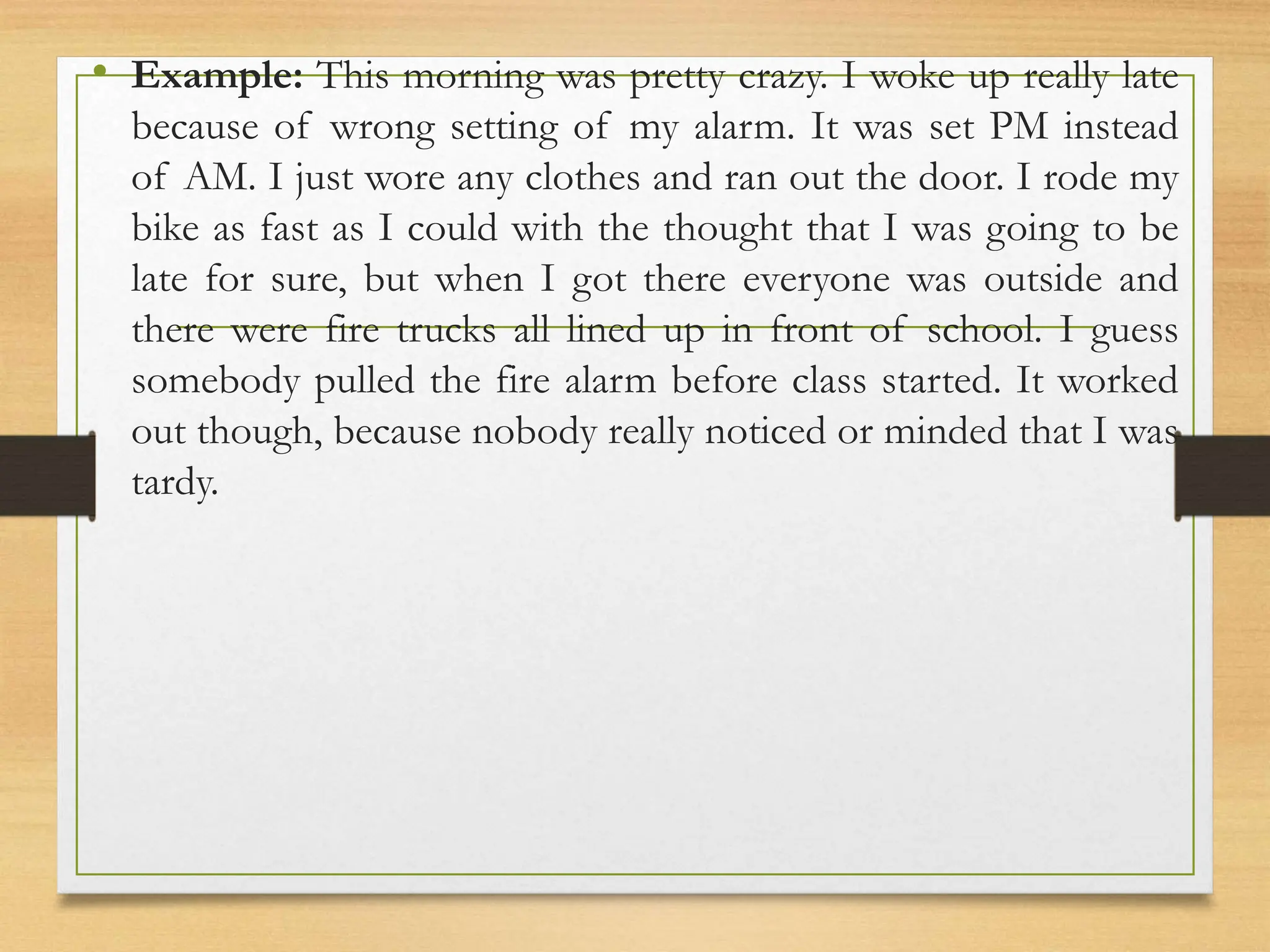 • Example: This morning was pretty crazy. I woke up really late
because of wrong setting of my alarm. It was set PM instead
of AM. I just wore any clothes and ran out the door. I rode my
bike as fast as I could with the thought that I was going to be
late for sure, but when I got there everyone was outside and
there were fire trucks all lined up in front of school. I guess
somebody pulled the fire alarm before class started. It worked
out though, because nobody really noticed or minded that I was
tardy.
 