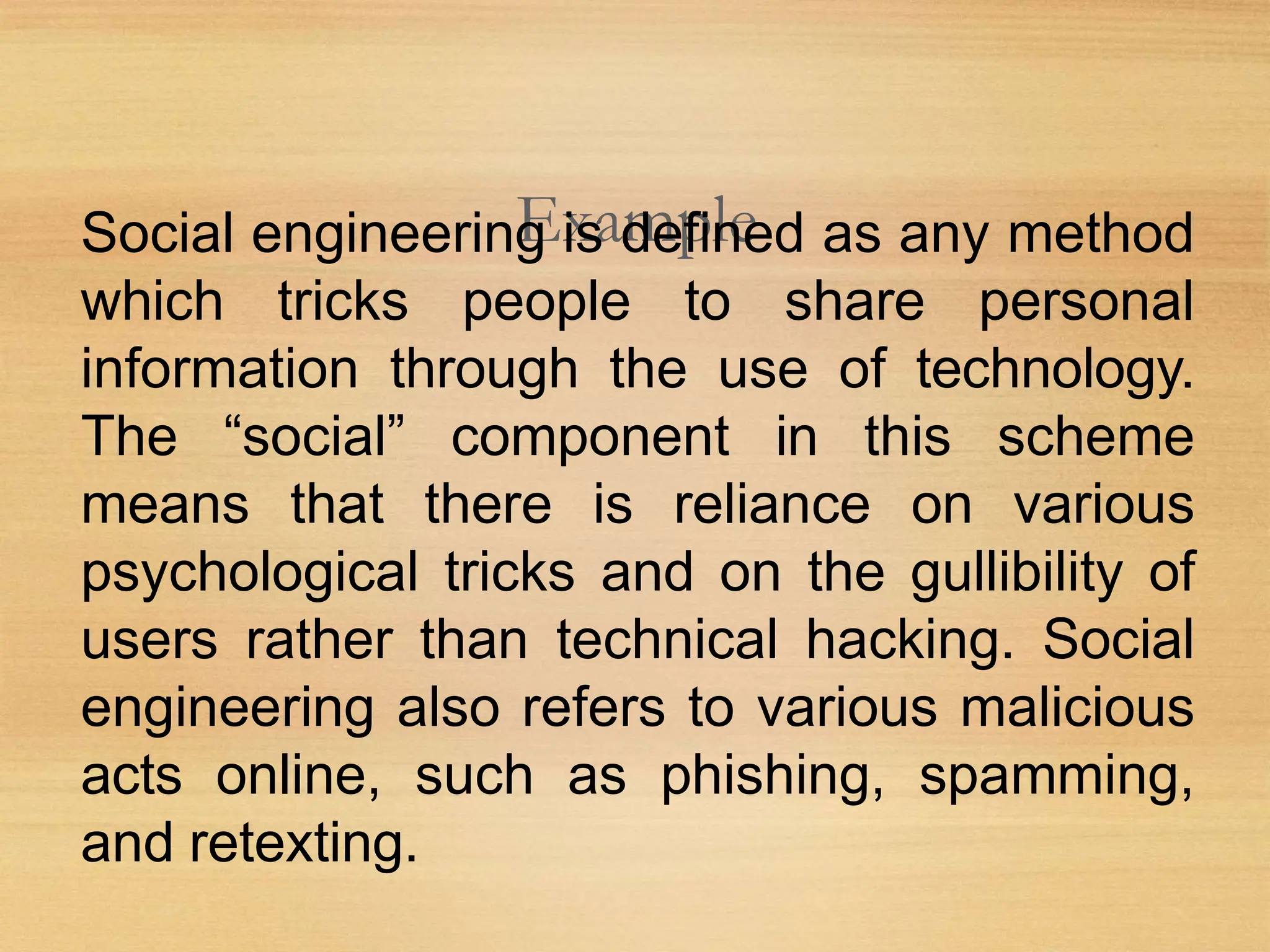Example
Social engineering is defined as any method
which tricks people to share personal
information through the use of technology.
The “social” component in this scheme
means that there is reliance on various
psychological tricks and on the gullibility of
users rather than technical hacking. Social
engineering also refers to various malicious
acts online, such as phishing, spamming,
and retexting.
 