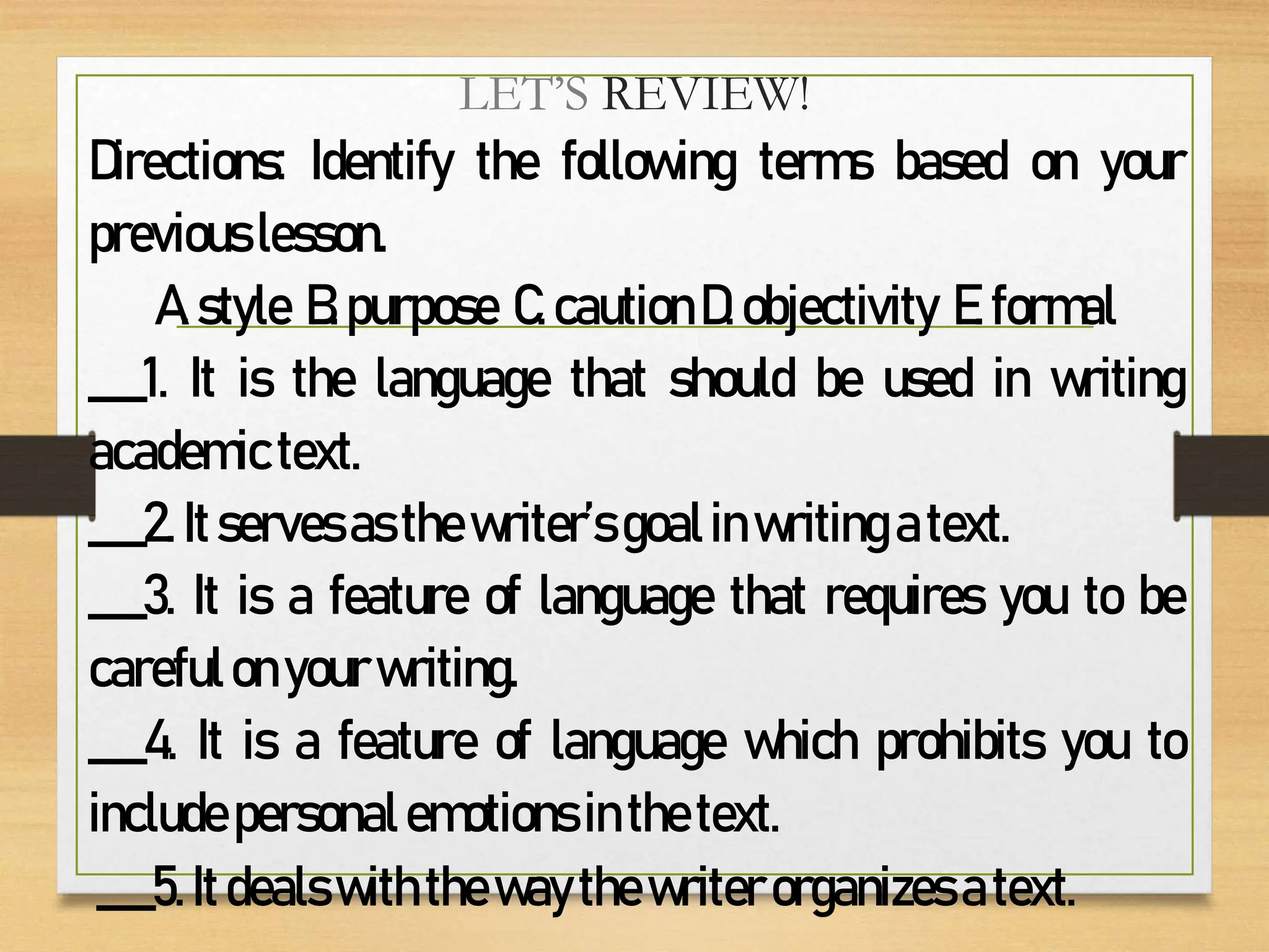 LET’S REVIEW!
Directions: Identify the following terms based on your
previouslesson.
A.style B.purpose C.cautionD.objectivity E.formal
___1. It is the language that should be used in writing
academictext.
___2. Itservesasthewriter’sgoalinwriting atext.
___3. It is a feature of language that requires you to be
carefulonyourwriting.
___4. It is a feature of language which prohibits you to
includepersonalemotionsinthetext.
___5. Itdealswiththewaythewriterorganizesatext.
 