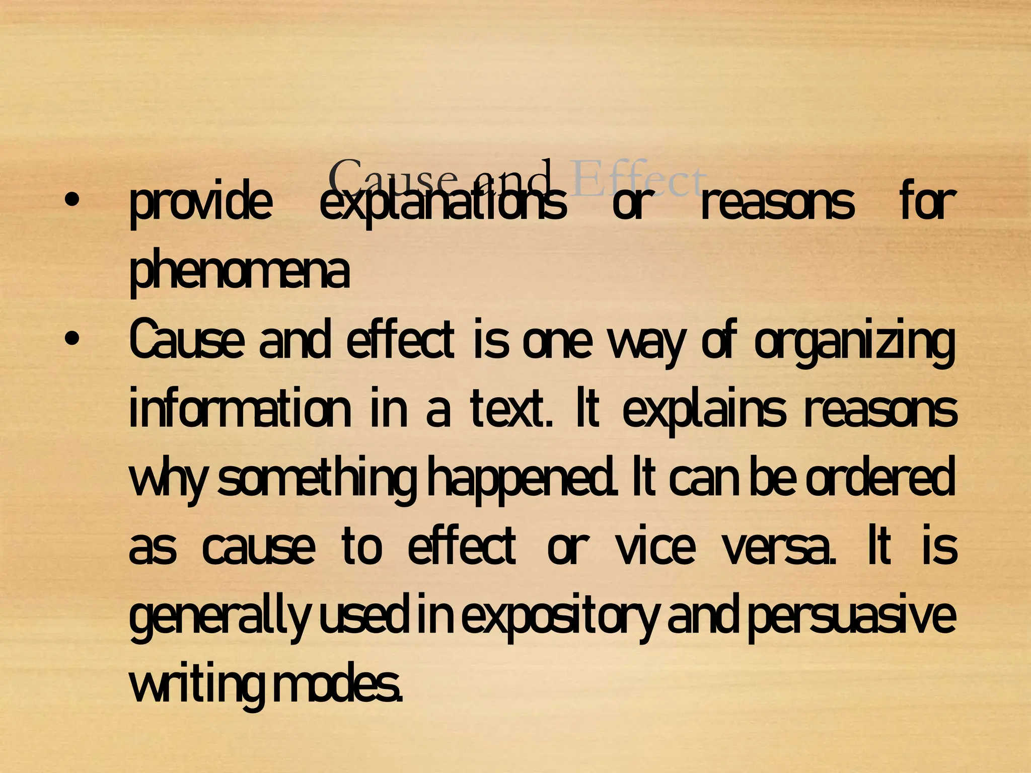Cause and Effect
• provide explanations or reasons for
phenomena
• Cause and effect is one way of organizing
information in a text. It explains reasons
why something happened. It can be ordered
as cause to effect or vice versa. It is
generally used in expository and persuasive
writingmodes.
 