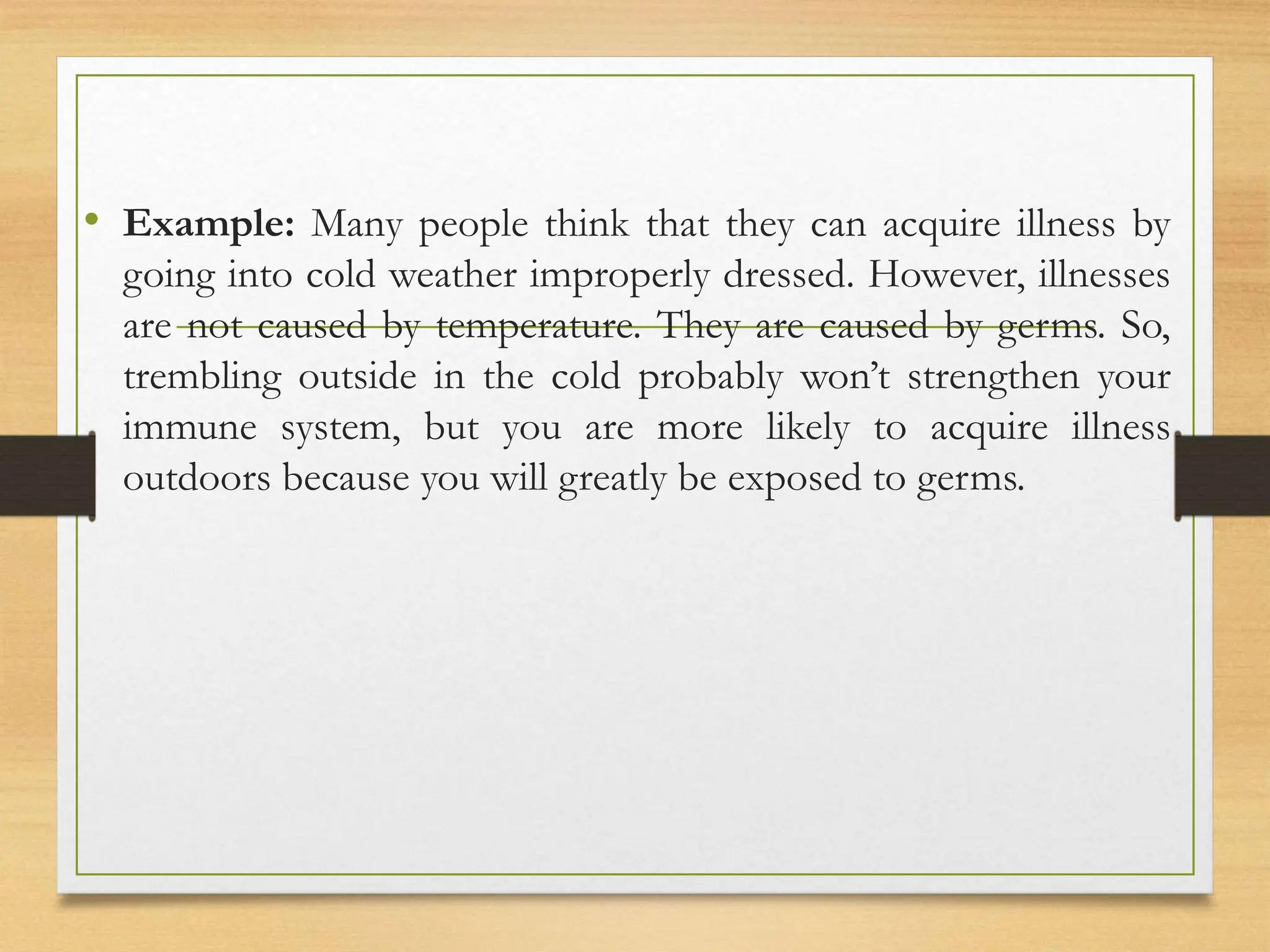 • Example: Many people think that they can acquire illness by
going into cold weather improperly dressed. However, illnesses
are not caused by temperature. They are caused by germs. So,
trembling outside in the cold probably won’t strengthen your
immune system, but you are more likely to acquire illness
outdoors because you will greatly be exposed to germs.
 