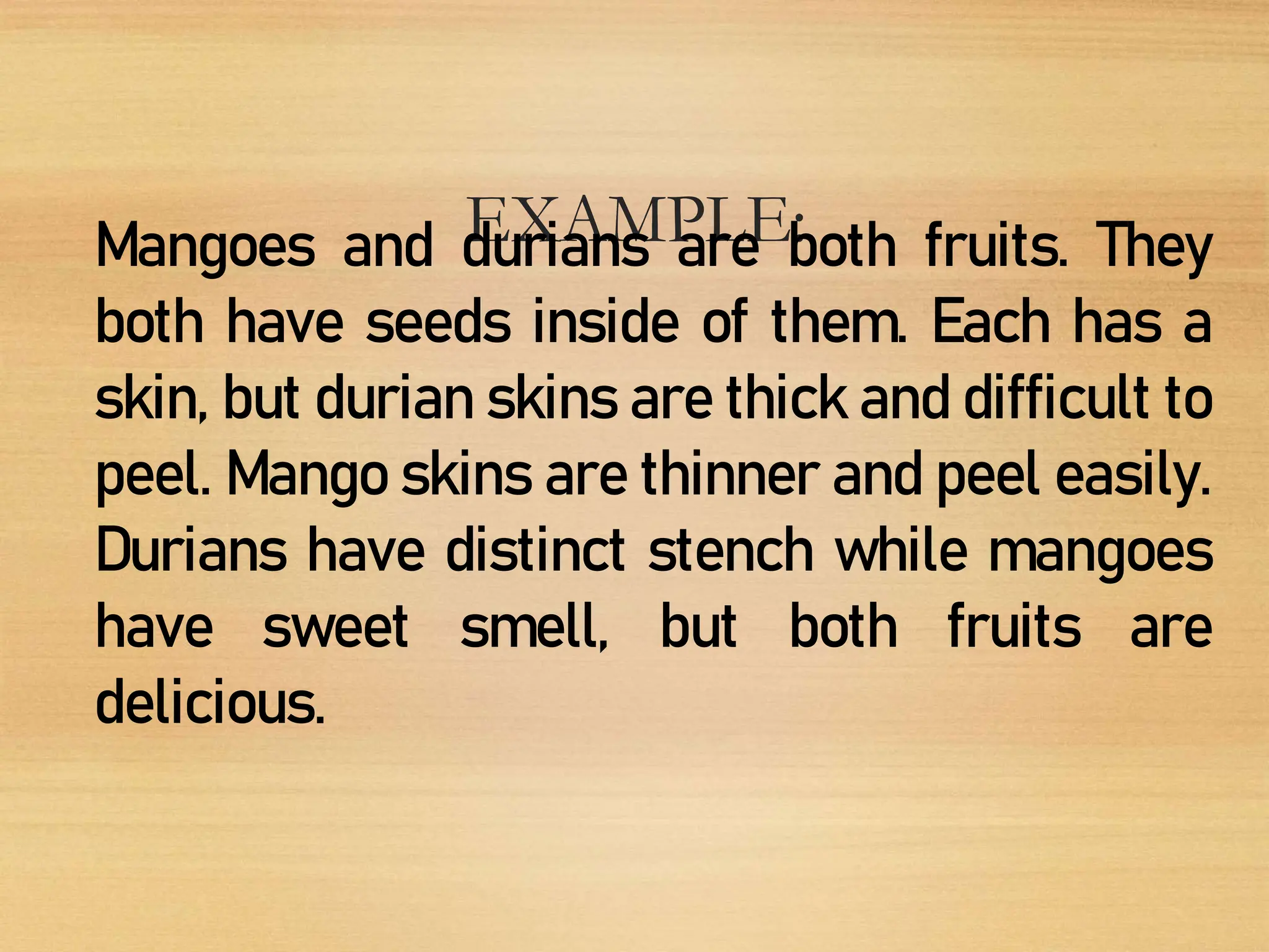 EXAMPLE:
Mangoes and durians are both fruits. They
both have seeds inside of them. Each has a
skin, but durian skins are thick and difficult to
peel. Mango skins are thinner and peel easily.
Durians have distinct stench while mangoes
have sweet smell, but both fruits are
delicious.
 