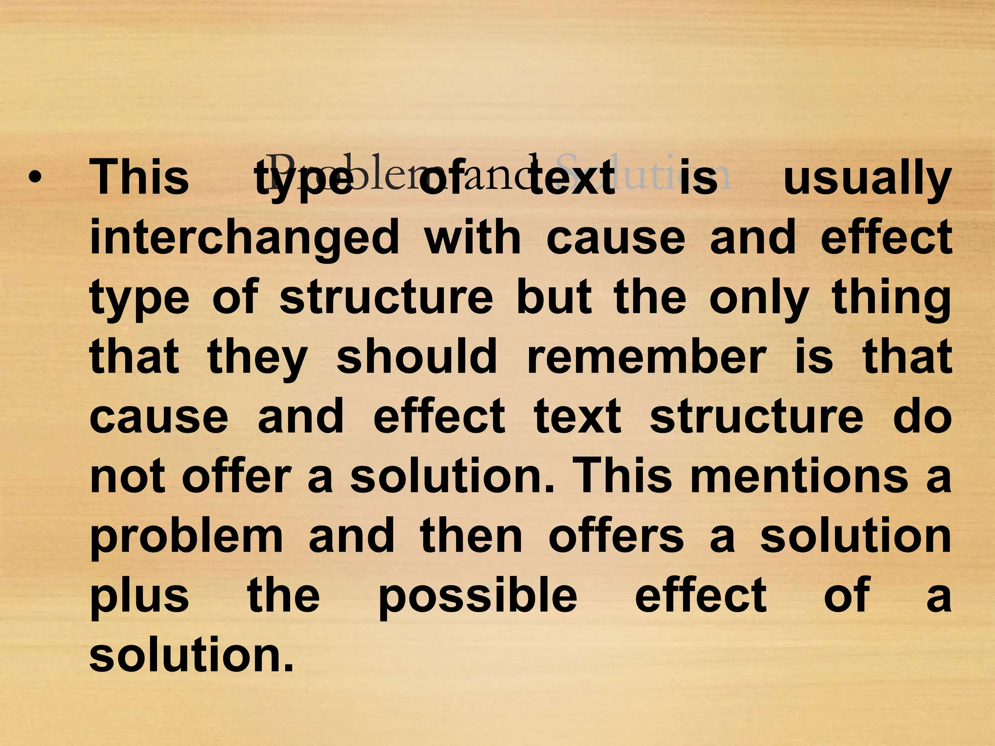 Problem and Solution
• This type of text is usually
interchanged with cause and effect
type of structure but the only thing
that they should remember is that
cause and effect text structure do
not offer a solution. This mentions a
problem and then offers a solution
plus the possible effect of a
solution.
 