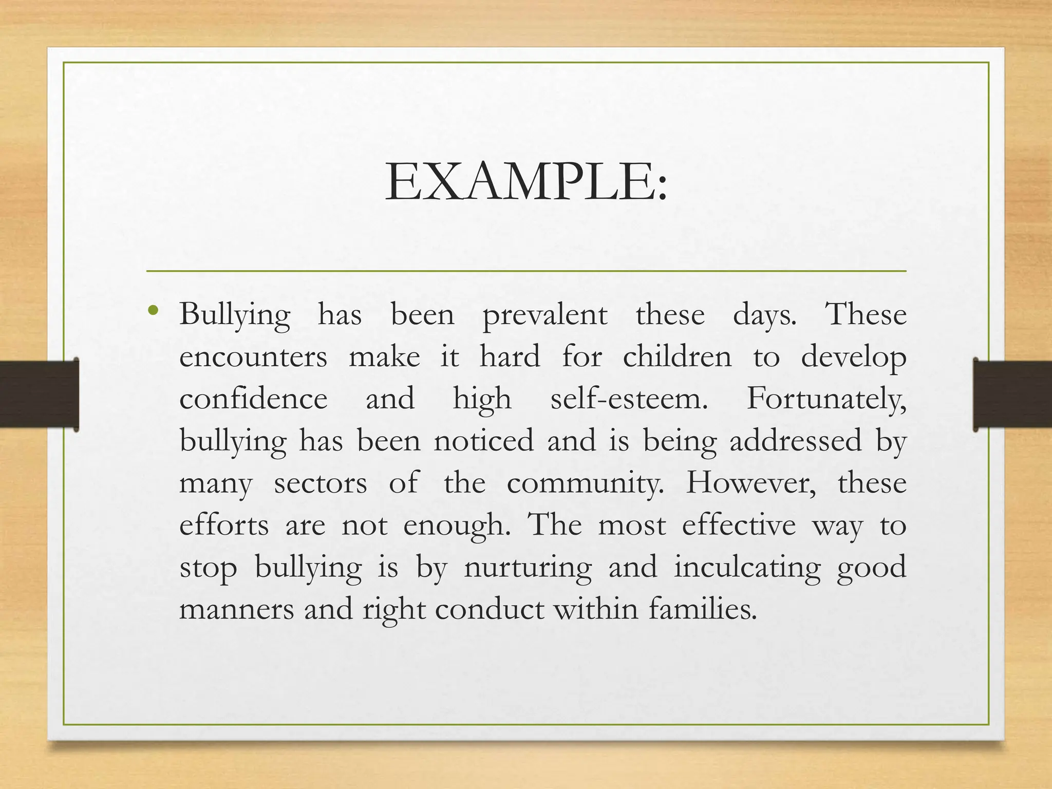 EXAMPLE:
• Bullying has been prevalent these days. These
encounters make it hard for children to develop
confidence and high self-esteem. Fortunately,
bullying has been noticed and is being addressed by
many sectors of the community. However, these
efforts are not enough. The most effective way to
stop bullying is by nurturing and inculcating good
manners and right conduct within families.
 