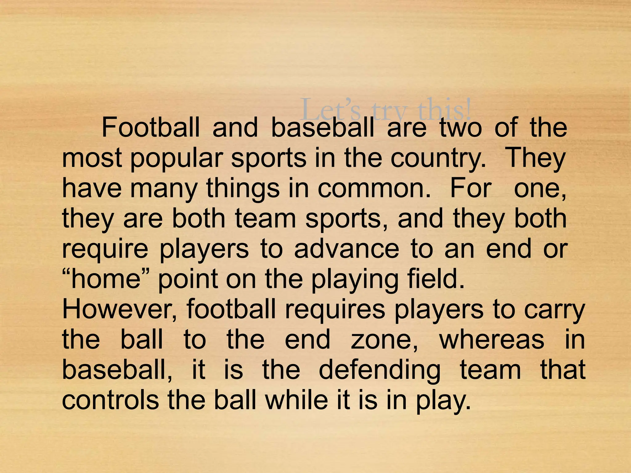 Let’s try this!
Football and baseball are two of the
most popular sports in the country. They
have many things in common. For one,
they are both team sports, and they both
require players to advance to an end or
“home” point on the playing field.
However, football requires players to carry
the ball to the end zone, whereas in
baseball, it is the defending team that
controls the ball while it is in play.
 