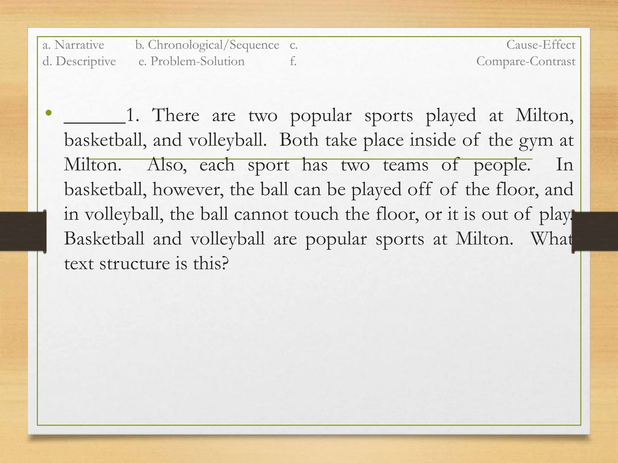 a. Narrative b. Chronological/Sequence c. Cause-Effect
d. Descriptive e. Problem-Solution f. Compare-Contrast
• ______1. There are two popular sports played at Milton,
basketball, and volleyball. Both take place inside of the gym at
Milton. Also, each sport has two teams of people. In
basketball, however, the ball can be played off of the floor, and
in volleyball, the ball cannot touch the floor, or it is out of play.
Basketball and volleyball are popular sports at Milton. What
text structure is this?
 
