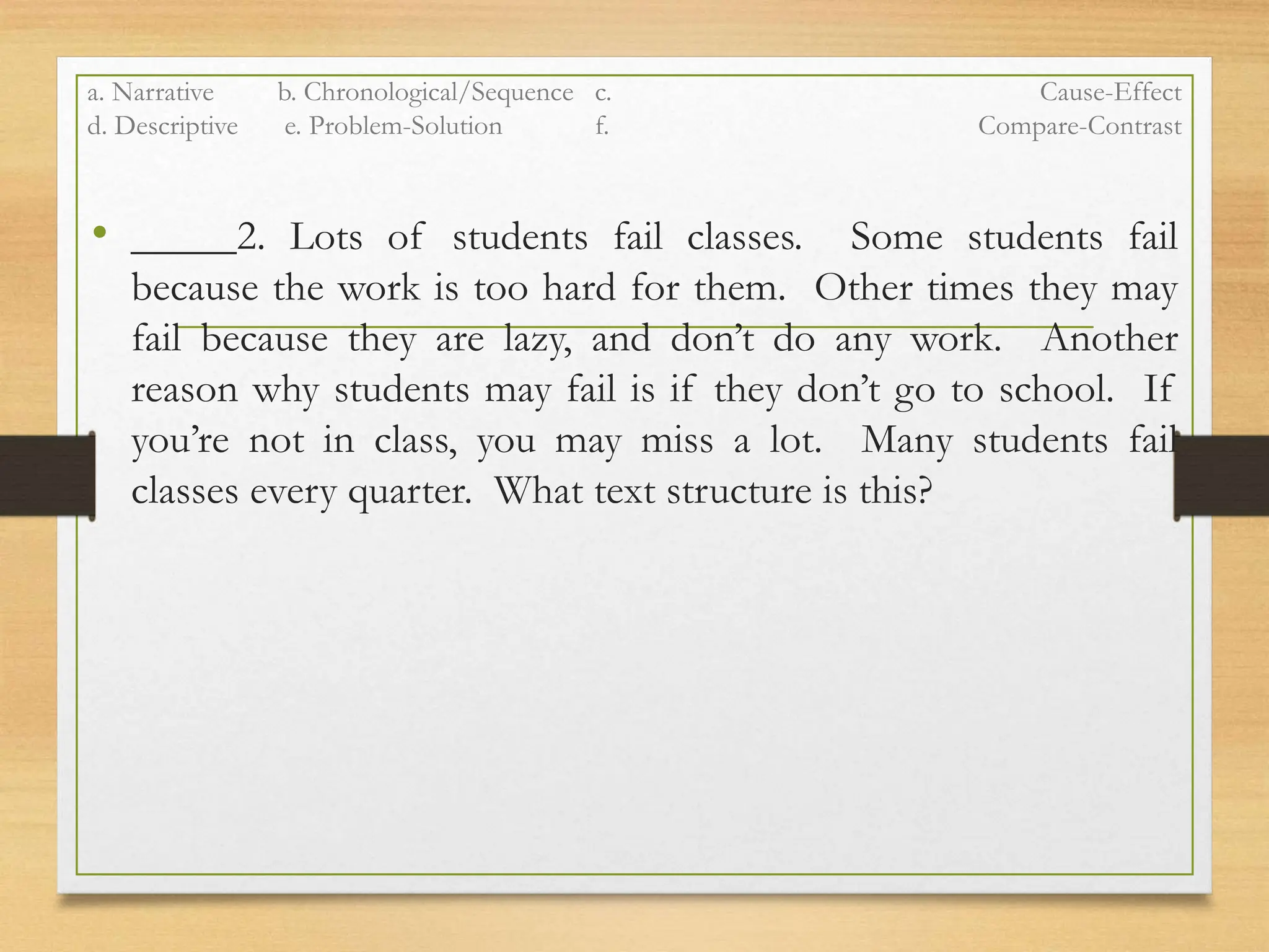 a. Narrative b. Chronological/Sequence c. Cause-Effect
d. Descriptive e. Problem-Solution f. Compare-Contrast
• _____2. Lots of students fail classes. Some students fail
because the work is too hard for them. Other times they may
fail because they are lazy, and don’t do any work. Another
reason why students may fail is if they don’t go to school. If
you’re not in class, you may miss a lot. Many students fail
classes every quarter. What text structure is this?
 