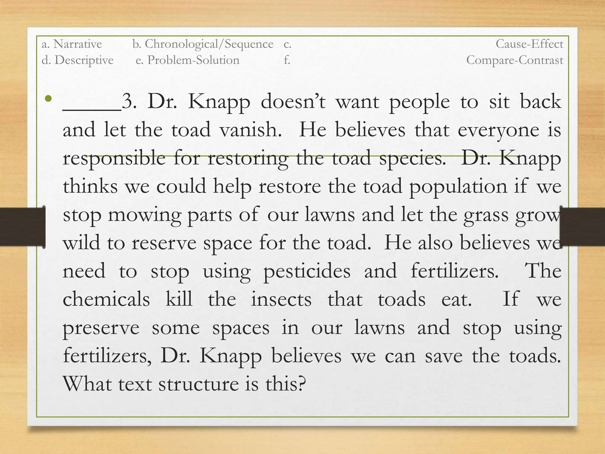 a. Narrative b. Chronological/Sequence c. Cause-Effect
d. Descriptive e. Problem-Solution f. Compare-Contrast
• _____3. Dr. Knapp doesn’t want people to sit back
and let the toad vanish. He believes that everyone is
responsible for restoring the toad species. Dr. Knapp
thinks we could help restore the toad population if we
stop mowing parts of our lawns and let the grass grow
wild to reserve space for the toad. He also believes we
need to stop using pesticides and fertilizers. The
chemicals kill the insects that toads eat. If we
preserve some spaces in our lawns and stop using
fertilizers, Dr. Knapp believes we can save the toads.
What text structure is this?
 