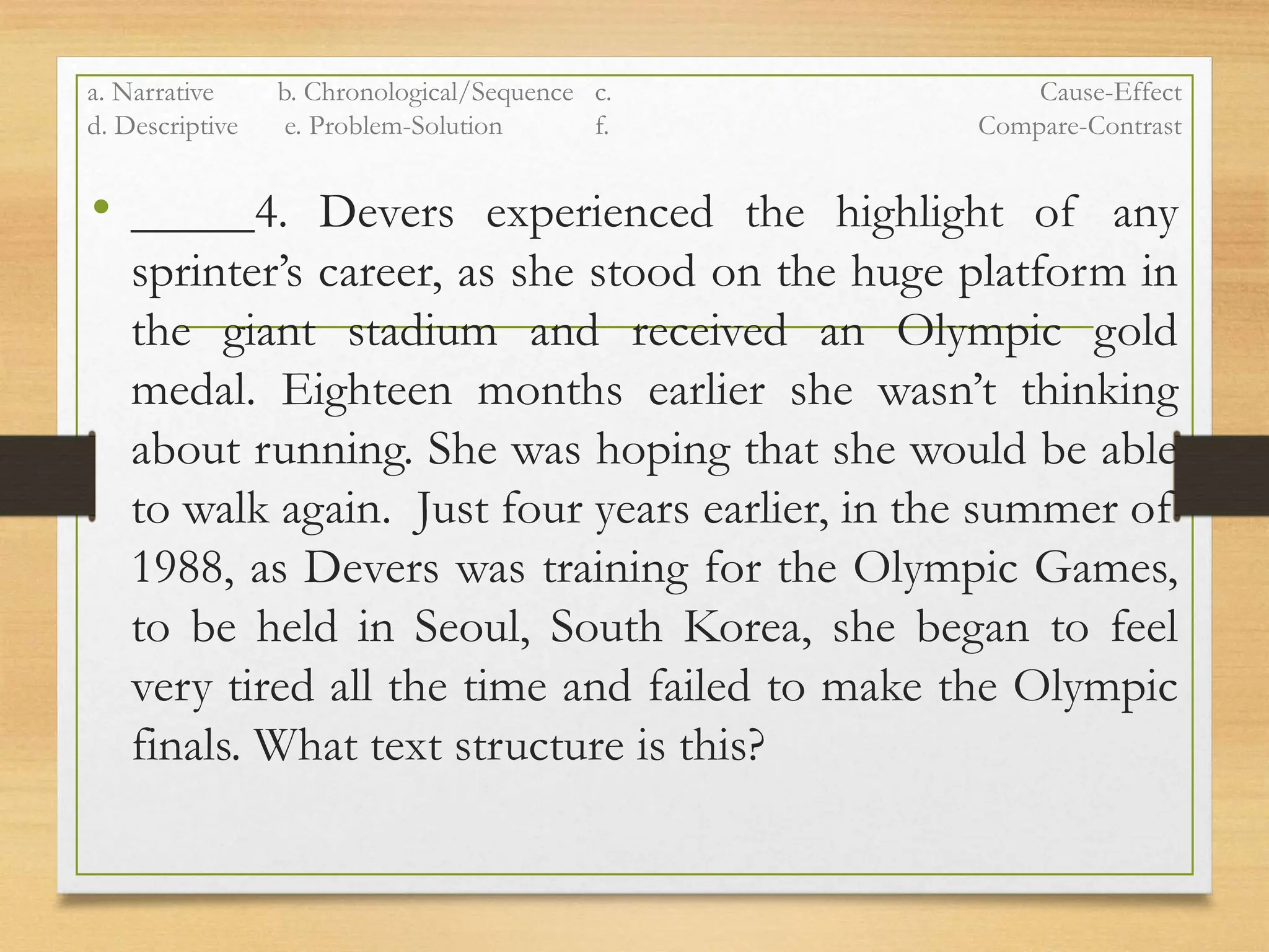 a. Narrative b. Chronological/Sequence c. Cause-Effect
d. Descriptive e. Problem-Solution f. Compare-Contrast
• _____4. Devers experienced the highlight of any
sprinter’s career, as she stood on the huge platform in
the giant stadium and received an Olympic gold
medal. Eighteen months earlier she wasn’t thinking
about running. She was hoping that she would be able
to walk again. Just four years earlier, in the summer of
1988, as Devers was training for the Olympic Games,
to be held in Seoul, South Korea, she began to feel
very tired all the time and failed to make the Olympic
finals. What text structure is this?
 