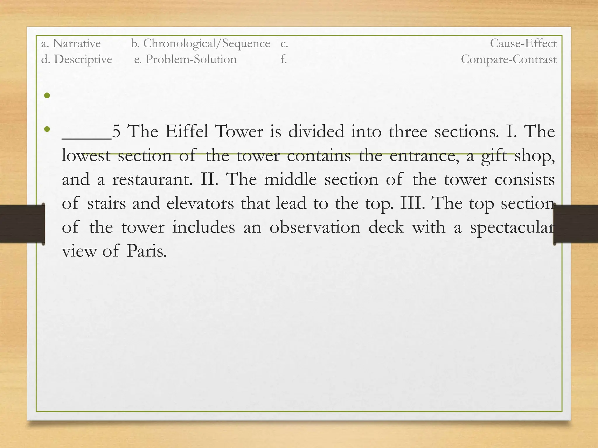a. Narrative b. Chronological/Sequence c. Cause-Effect
d. Descriptive e. Problem-Solution f. Compare-Contrast
•
• _____5 The Eiffel Tower is divided into three sections. I. The
lowest section of the tower contains the entrance, a gift shop,
and a restaurant. II. The middle section of the tower consists
of stairs and elevators that lead to the top. III. The top section
of the tower includes an observation deck with a spectacular
view of Paris.
 