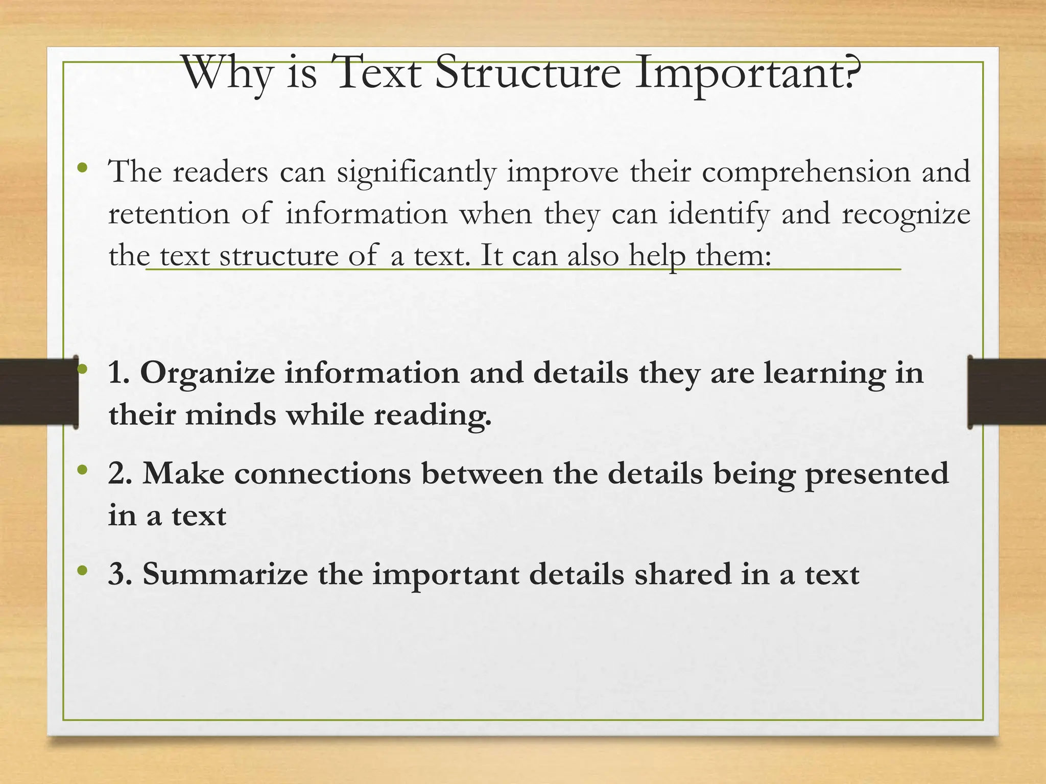 Why is Text Structure Important?
• The readers can significantly improve their comprehension and
retention of information when they can identify and recognize
the text structure of a text. It can also help them:
• 1. Organize information and details they are learning in
their minds while reading.
• 2. Make connections between the details being presented
in a text
• 3. Summarize the important details shared in a text
 