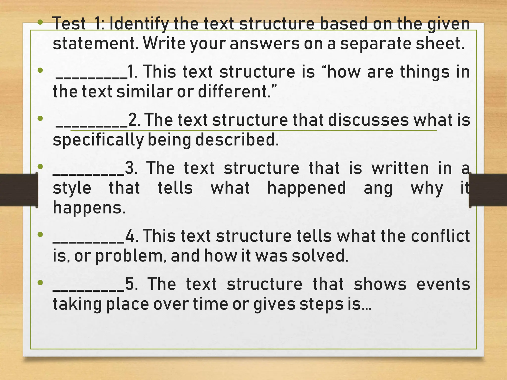• Test 1: Identify the text structure based on the given
statement. Write your answers on a separate sheet.
• _________1. This text structure is “how are things in
the text similar or different.”
• _________2. The text structure that discusses what is
specifically being described.
• _________3. The text structure that is written in a
style that tells what happened ang why it
happens.
• _________4. This text structure tells what the conflict
is, or problem, and how it was solved.
• _________5. The text structure that shows events
taking place over time or gives steps is…
 