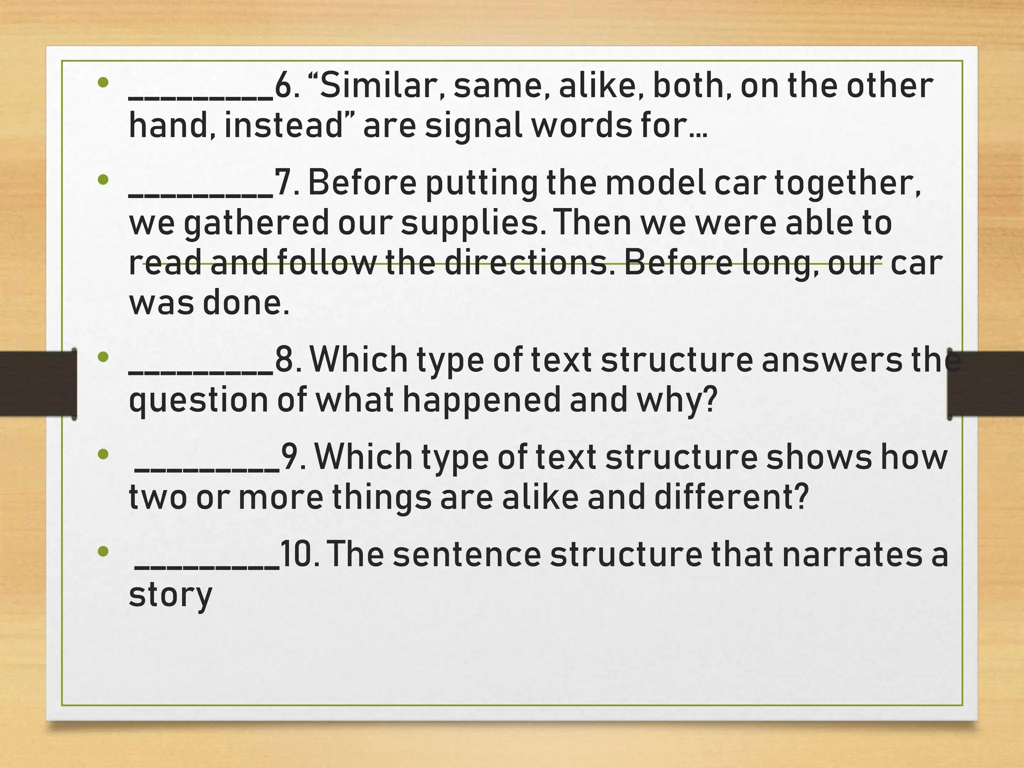 • _________6. “Similar, same, alike, both, on the other
hand, instead” are signal words for…
• _________7. Before putting the model car together,
we gathered our supplies. Then we were able to
read and follow the directions. Before long, our car
was done.
• _________8. Which type of text structure answers the
question of what happened and why?
• _________9. Which type of text structure shows how
two or more things are alike and different?
• _________10. The sentence structure that narrates a
story
 