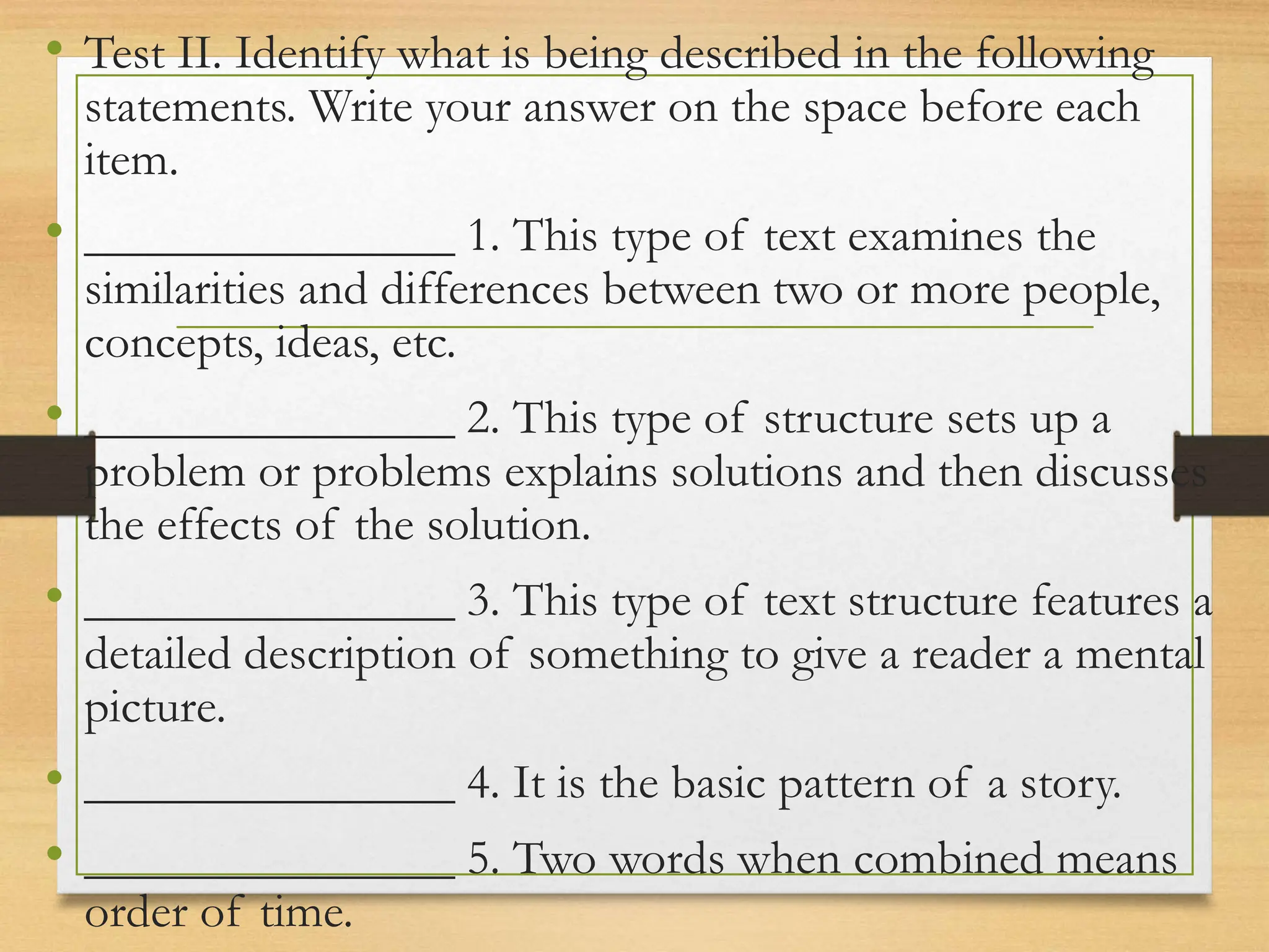• Test II. Identify what is being described in the following
statements. Write your answer on the space before each
item.
• _______________ 1. This type of text examines the
similarities and differences between two or more people,
concepts, ideas, etc.
• _______________ 2. This type of structure sets up a
problem or problems explains solutions and then discusses
the effects of the solution.
• _______________ 3. This type of text structure features a
detailed description of something to give a reader a mental
picture.
• _______________ 4. It is the basic pattern of a story.
• _______________ 5. Two words when combined means
order of time.
 